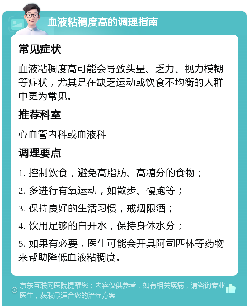 血液粘稠度高的调理指南 常见症状 血液粘稠度高可能会导致头晕、乏力、视力模糊等症状，尤其是在缺乏运动或饮食不均衡的人群中更为常见。 推荐科室 心血管内科或血液科 调理要点 1. 控制饮食，避免高脂肪、高糖分的食物； 2. 多进行有氧运动，如散步、慢跑等； 3. 保持良好的生活习惯，戒烟限酒； 4. 饮用足够的白开水，保持身体水分； 5. 如果有必要，医生可能会开具阿司匹林等药物来帮助降低血液粘稠度。