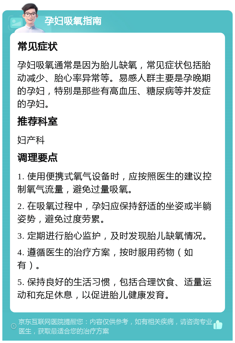 孕妇吸氧指南 常见症状 孕妇吸氧通常是因为胎儿缺氧，常见症状包括胎动减少、胎心率异常等。易感人群主要是孕晚期的孕妇，特别是那些有高血压、糖尿病等并发症的孕妇。 推荐科室 妇产科 调理要点 1. 使用便携式氧气设备时，应按照医生的建议控制氧气流量，避免过量吸氧。 2. 在吸氧过程中，孕妇应保持舒适的坐姿或半躺姿势，避免过度劳累。 3. 定期进行胎心监护，及时发现胎儿缺氧情况。 4. 遵循医生的治疗方案，按时服用药物（如有）。 5. 保持良好的生活习惯，包括合理饮食、适量运动和充足休息，以促进胎儿健康发育。