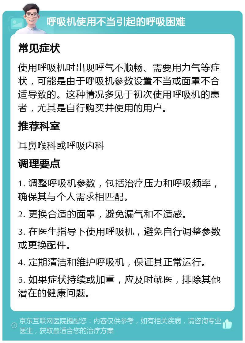 呼吸机使用不当引起的呼吸困难 常见症状 使用呼吸机时出现呼气不顺畅、需要用力气等症状，可能是由于呼吸机参数设置不当或面罩不合适导致的。这种情况多见于初次使用呼吸机的患者，尤其是自行购买并使用的用户。 推荐科室 耳鼻喉科或呼吸内科 调理要点 1. 调整呼吸机参数，包括治疗压力和呼吸频率，确保其与个人需求相匹配。 2. 更换合适的面罩，避免漏气和不适感。 3. 在医生指导下使用呼吸机，避免自行调整参数或更换配件。 4. 定期清洁和维护呼吸机，保证其正常运行。 5. 如果症状持续或加重，应及时就医，排除其他潜在的健康问题。