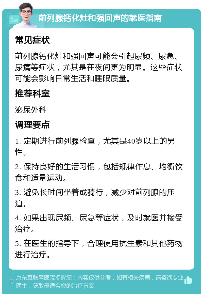 前列腺钙化灶和强回声的就医指南 常见症状 前列腺钙化灶和强回声可能会引起尿频、尿急、尿痛等症状，尤其是在夜间更为明显。这些症状可能会影响日常生活和睡眠质量。 推荐科室 泌尿外科 调理要点 1. 定期进行前列腺检查，尤其是40岁以上的男性。 2. 保持良好的生活习惯，包括规律作息、均衡饮食和适量运动。 3. 避免长时间坐着或骑行，减少对前列腺的压迫。 4. 如果出现尿频、尿急等症状，及时就医并接受治疗。 5. 在医生的指导下，合理使用抗生素和其他药物进行治疗。