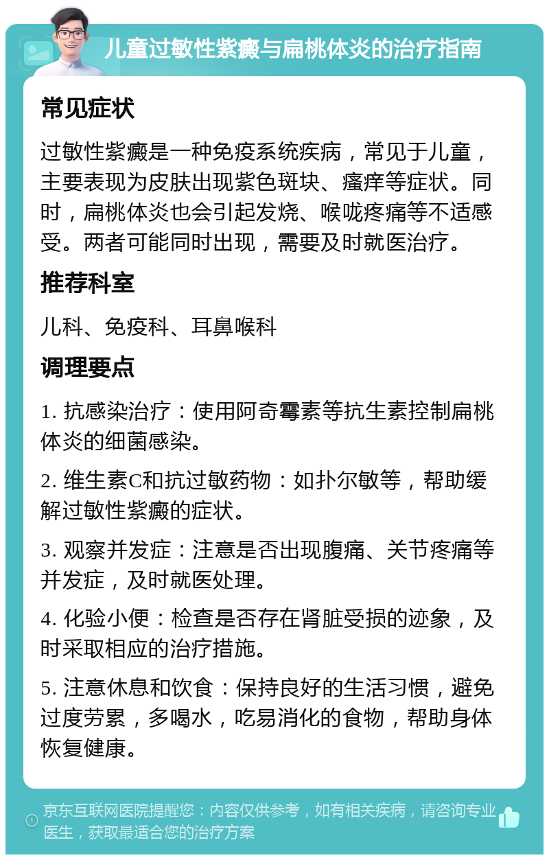 儿童过敏性紫癜与扁桃体炎的治疗指南 常见症状 过敏性紫癜是一种免疫系统疾病，常见于儿童，主要表现为皮肤出现紫色斑块、瘙痒等症状。同时，扁桃体炎也会引起发烧、喉咙疼痛等不适感受。两者可能同时出现，需要及时就医治疗。 推荐科室 儿科、免疫科、耳鼻喉科 调理要点 1. 抗感染治疗：使用阿奇霉素等抗生素控制扁桃体炎的细菌感染。 2. 维生素C和抗过敏药物：如扑尔敏等，帮助缓解过敏性紫癜的症状。 3. 观察并发症：注意是否出现腹痛、关节疼痛等并发症，及时就医处理。 4. 化验小便：检查是否存在肾脏受损的迹象，及时采取相应的治疗措施。 5. 注意休息和饮食：保持良好的生活习惯，避免过度劳累，多喝水，吃易消化的食物，帮助身体恢复健康。