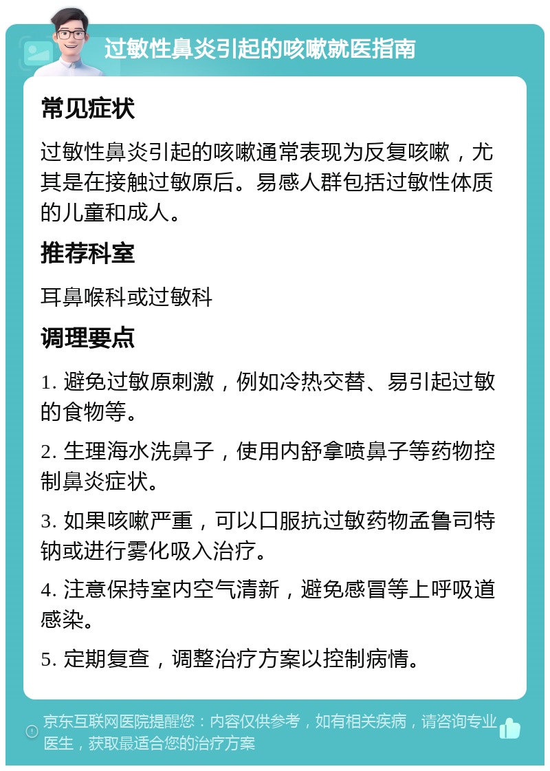 过敏性鼻炎引起的咳嗽就医指南 常见症状 过敏性鼻炎引起的咳嗽通常表现为反复咳嗽，尤其是在接触过敏原后。易感人群包括过敏性体质的儿童和成人。 推荐科室 耳鼻喉科或过敏科 调理要点 1. 避免过敏原刺激，例如冷热交替、易引起过敏的食物等。 2. 生理海水洗鼻子，使用内舒拿喷鼻子等药物控制鼻炎症状。 3. 如果咳嗽严重，可以口服抗过敏药物孟鲁司特钠或进行雾化吸入治疗。 4. 注意保持室内空气清新，避免感冒等上呼吸道感染。 5. 定期复查，调整治疗方案以控制病情。