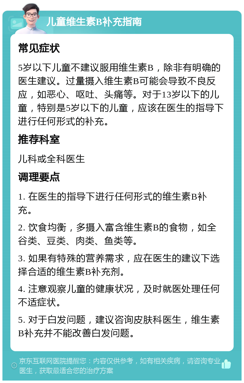 儿童维生素B补充指南 常见症状 5岁以下儿童不建议服用维生素B，除非有明确的医生建议。过量摄入维生素B可能会导致不良反应，如恶心、呕吐、头痛等。对于13岁以下的儿童，特别是5岁以下的儿童，应该在医生的指导下进行任何形式的补充。 推荐科室 儿科或全科医生 调理要点 1. 在医生的指导下进行任何形式的维生素B补充。 2. 饮食均衡，多摄入富含维生素B的食物，如全谷类、豆类、肉类、鱼类等。 3. 如果有特殊的营养需求，应在医生的建议下选择合适的维生素B补充剂。 4. 注意观察儿童的健康状况，及时就医处理任何不适症状。 5. 对于白发问题，建议咨询皮肤科医生，维生素B补充并不能改善白发问题。