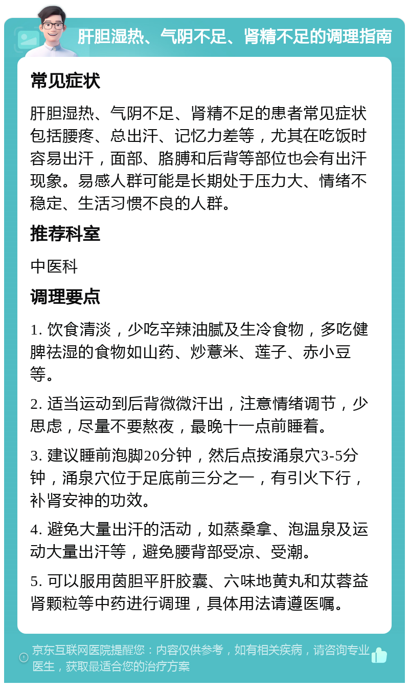 肝胆湿热、气阴不足、肾精不足的调理指南 常见症状 肝胆湿热、气阴不足、肾精不足的患者常见症状包括腰疼、总出汗、记忆力差等，尤其在吃饭时容易出汗，面部、胳膊和后背等部位也会有出汗现象。易感人群可能是长期处于压力大、情绪不稳定、生活习惯不良的人群。 推荐科室 中医科 调理要点 1. 饮食清淡，少吃辛辣油腻及生冷食物，多吃健脾祛湿的食物如山药、炒薏米、莲子、赤小豆等。 2. 适当运动到后背微微汗出，注意情绪调节，少思虑，尽量不要熬夜，最晚十一点前睡着。 3. 建议睡前泡脚20分钟，然后点按涌泉穴3-5分钟，涌泉穴位于足底前三分之一，有引火下行，补肾安神的功效。 4. 避免大量出汗的活动，如蒸桑拿、泡温泉及运动大量出汗等，避免腰背部受凉、受潮。 5. 可以服用茵胆平肝胶囊、六味地黄丸和苁蓉益肾颗粒等中药进行调理，具体用法请遵医嘱。