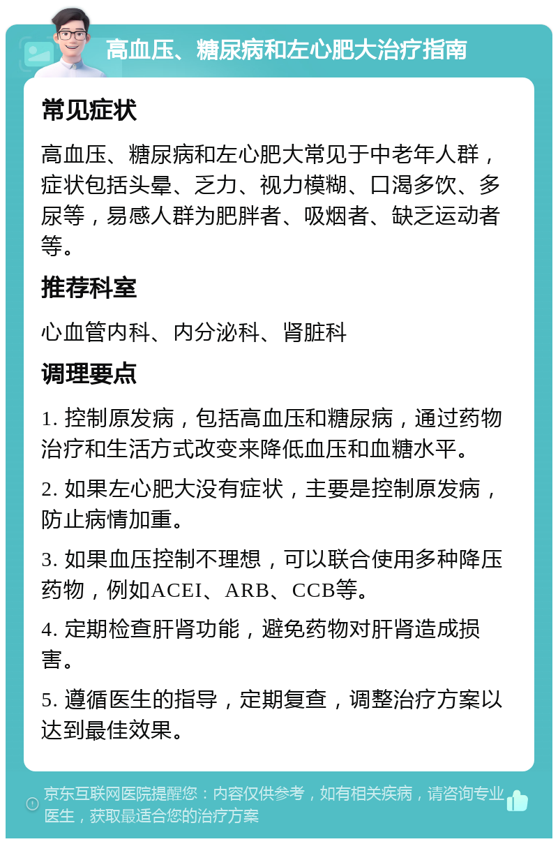 高血压、糖尿病和左心肥大治疗指南 常见症状 高血压、糖尿病和左心肥大常见于中老年人群，症状包括头晕、乏力、视力模糊、口渴多饮、多尿等，易感人群为肥胖者、吸烟者、缺乏运动者等。 推荐科室 心血管内科、内分泌科、肾脏科 调理要点 1. 控制原发病，包括高血压和糖尿病，通过药物治疗和生活方式改变来降低血压和血糖水平。 2. 如果左心肥大没有症状，主要是控制原发病，防止病情加重。 3. 如果血压控制不理想，可以联合使用多种降压药物，例如ACEI、ARB、CCB等。 4. 定期检查肝肾功能，避免药物对肝肾造成损害。 5. 遵循医生的指导，定期复查，调整治疗方案以达到最佳效果。