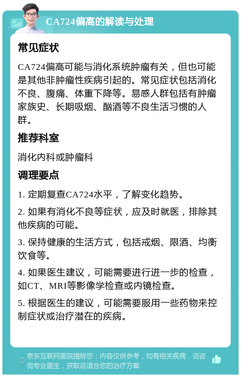 CA724偏高的解读与处理 常见症状 CA724偏高可能与消化系统肿瘤有关，但也可能是其他非肿瘤性疾病引起的。常见症状包括消化不良、腹痛、体重下降等。易感人群包括有肿瘤家族史、长期吸烟、酗酒等不良生活习惯的人群。 推荐科室 消化内科或肿瘤科 调理要点 1. 定期复查CA724水平，了解变化趋势。 2. 如果有消化不良等症状，应及时就医，排除其他疾病的可能。 3. 保持健康的生活方式，包括戒烟、限酒、均衡饮食等。 4. 如果医生建议，可能需要进行进一步的检查，如CT、MRI等影像学检查或内镜检查。 5. 根据医生的建议，可能需要服用一些药物来控制症状或治疗潜在的疾病。