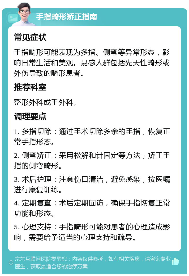 手指畸形矫正指南 常见症状 手指畸形可能表现为多指、侧弯等异常形态，影响日常生活和美观。易感人群包括先天性畸形或外伤导致的畸形患者。 推荐科室 整形外科或手外科。 调理要点 1. 多指切除：通过手术切除多余的手指，恢复正常手指形态。 2. 侧弯矫正：采用松解和针固定等方法，矫正手指的侧弯畸形。 3. 术后护理：注意伤口清洁，避免感染，按医嘱进行康复训练。 4. 定期复查：术后定期回访，确保手指恢复正常功能和形态。 5. 心理支持：手指畸形可能对患者的心理造成影响，需要给予适当的心理支持和疏导。