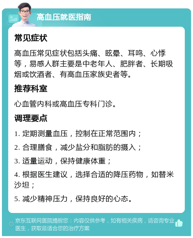 高血压就医指南 常见症状 高血压常见症状包括头痛、眩晕、耳鸣、心悸等，易感人群主要是中老年人、肥胖者、长期吸烟或饮酒者、有高血压家族史者等。 推荐科室 心血管内科或高血压专科门诊。 调理要点 1. 定期测量血压，控制在正常范围内； 2. 合理膳食，减少盐分和脂肪的摄入； 3. 适量运动，保持健康体重； 4. 根据医生建议，选择合适的降压药物，如替米沙坦； 5. 减少精神压力，保持良好的心态。