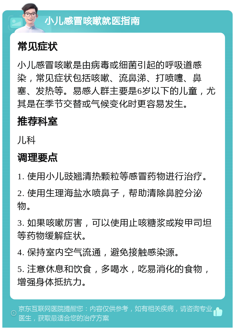 小儿感冒咳嗽就医指南 常见症状 小儿感冒咳嗽是由病毒或细菌引起的呼吸道感染，常见症状包括咳嗽、流鼻涕、打喷嚏、鼻塞、发热等。易感人群主要是6岁以下的儿童，尤其是在季节交替或气候变化时更容易发生。 推荐科室 儿科 调理要点 1. 使用小儿豉翘清热颗粒等感冒药物进行治疗。 2. 使用生理海盐水喷鼻子，帮助清除鼻腔分泌物。 3. 如果咳嗽厉害，可以使用止咳糖浆或羧甲司坦等药物缓解症状。 4. 保持室内空气流通，避免接触感染源。 5. 注意休息和饮食，多喝水，吃易消化的食物，增强身体抵抗力。