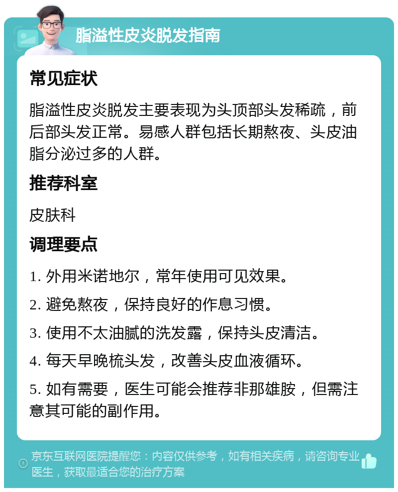 脂溢性皮炎脱发指南 常见症状 脂溢性皮炎脱发主要表现为头顶部头发稀疏，前后部头发正常。易感人群包括长期熬夜、头皮油脂分泌过多的人群。 推荐科室 皮肤科 调理要点 1. 外用米诺地尔，常年使用可见效果。 2. 避免熬夜，保持良好的作息习惯。 3. 使用不太油腻的洗发露，保持头皮清洁。 4. 每天早晚梳头发，改善头皮血液循环。 5. 如有需要，医生可能会推荐非那雄胺，但需注意其可能的副作用。