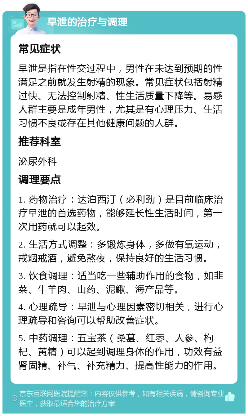 早泄的治疗与调理 常见症状 早泄是指在性交过程中，男性在未达到预期的性满足之前就发生射精的现象。常见症状包括射精过快、无法控制射精、性生活质量下降等。易感人群主要是成年男性，尤其是有心理压力、生活习惯不良或存在其他健康问题的人群。 推荐科室 泌尿外科 调理要点 1. 药物治疗：达泊西汀（必利劲）是目前临床治疗早泄的首选药物，能够延长性生活时间，第一次用药就可以起效。 2. 生活方式调整：多锻炼身体，多做有氧运动，戒烟戒酒，避免熬夜，保持良好的生活习惯。 3. 饮食调理：适当吃一些辅助作用的食物，如韭菜、牛羊肉、山药、泥鳅、海产品等。 4. 心理疏导：早泄与心理因素密切相关，进行心理疏导和咨询可以帮助改善症状。 5. 中药调理：五宝茶（桑葚、红枣、人参、枸杞、黄精）可以起到调理身体的作用，功效有益肾固精、补气、补充精力、提高性能力的作用。