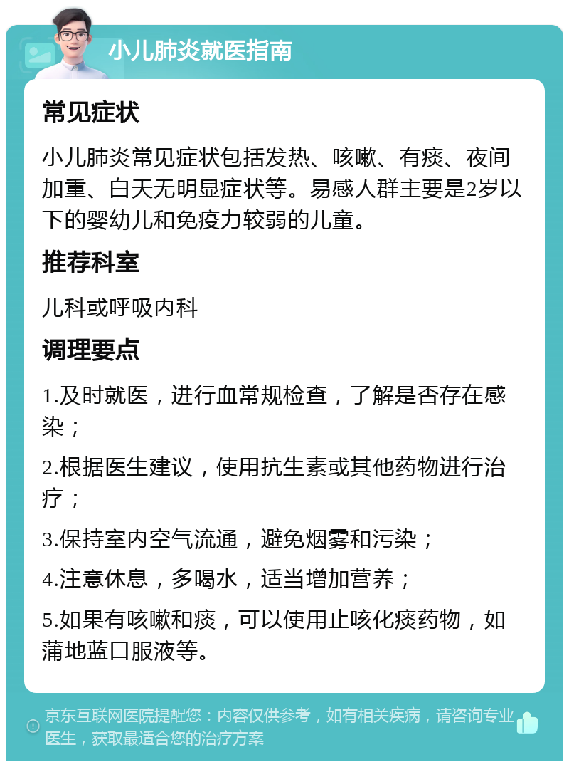 小儿肺炎就医指南 常见症状 小儿肺炎常见症状包括发热、咳嗽、有痰、夜间加重、白天无明显症状等。易感人群主要是2岁以下的婴幼儿和免疫力较弱的儿童。 推荐科室 儿科或呼吸内科 调理要点 1.及时就医，进行血常规检查，了解是否存在感染； 2.根据医生建议，使用抗生素或其他药物进行治疗； 3.保持室内空气流通，避免烟雾和污染； 4.注意休息，多喝水，适当增加营养； 5.如果有咳嗽和痰，可以使用止咳化痰药物，如蒲地蓝口服液等。