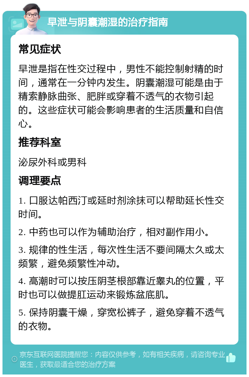 早泄与阴囊潮湿的治疗指南 常见症状 早泄是指在性交过程中，男性不能控制射精的时间，通常在一分钟内发生。阴囊潮湿可能是由于精索静脉曲张、肥胖或穿着不透气的衣物引起的。这些症状可能会影响患者的生活质量和自信心。 推荐科室 泌尿外科或男科 调理要点 1. 口服达帕西汀或延时剂涂抹可以帮助延长性交时间。 2. 中药也可以作为辅助治疗，相对副作用小。 3. 规律的性生活，每次性生活不要间隔太久或太频繁，避免频繁性冲动。 4. 高潮时可以按压阴茎根部靠近睾丸的位置，平时也可以做提肛运动来锻炼盆底肌。 5. 保持阴囊干燥，穿宽松裤子，避免穿着不透气的衣物。