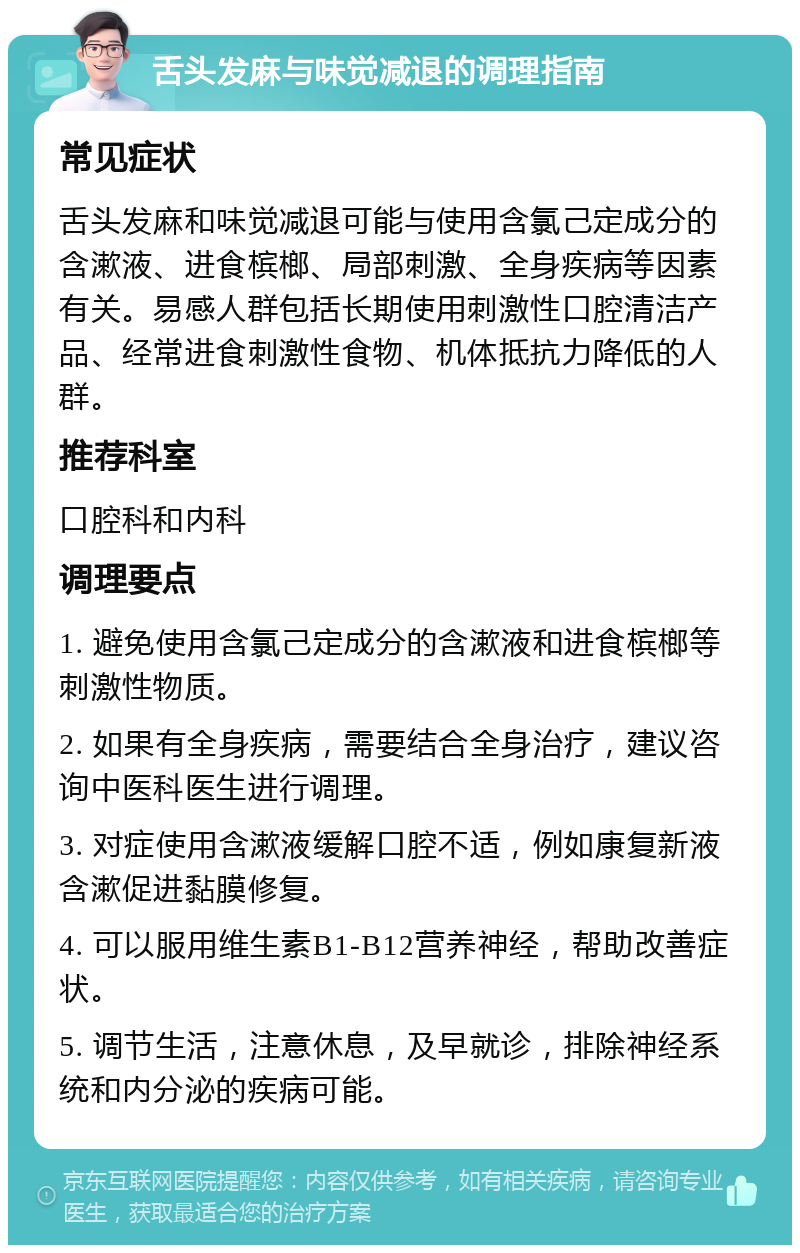 舌头发麻与味觉减退的调理指南 常见症状 舌头发麻和味觉减退可能与使用含氯己定成分的含漱液、进食槟榔、局部刺激、全身疾病等因素有关。易感人群包括长期使用刺激性口腔清洁产品、经常进食刺激性食物、机体抵抗力降低的人群。 推荐科室 口腔科和内科 调理要点 1. 避免使用含氯己定成分的含漱液和进食槟榔等刺激性物质。 2. 如果有全身疾病，需要结合全身治疗，建议咨询中医科医生进行调理。 3. 对症使用含漱液缓解口腔不适，例如康复新液含漱促进黏膜修复。 4. 可以服用维生素B1-B12营养神经，帮助改善症状。 5. 调节生活，注意休息，及早就诊，排除神经系统和内分泌的疾病可能。