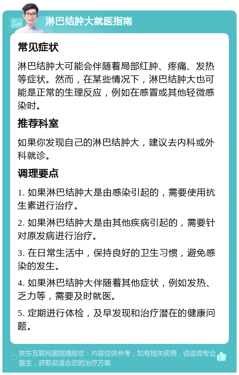 淋巴结肿大就医指南 常见症状 淋巴结肿大可能会伴随着局部红肿、疼痛、发热等症状。然而，在某些情况下，淋巴结肿大也可能是正常的生理反应，例如在感冒或其他轻微感染时。 推荐科室 如果你发现自己的淋巴结肿大，建议去内科或外科就诊。 调理要点 1. 如果淋巴结肿大是由感染引起的，需要使用抗生素进行治疗。 2. 如果淋巴结肿大是由其他疾病引起的，需要针对原发病进行治疗。 3. 在日常生活中，保持良好的卫生习惯，避免感染的发生。 4. 如果淋巴结肿大伴随着其他症状，例如发热、乏力等，需要及时就医。 5. 定期进行体检，及早发现和治疗潜在的健康问题。