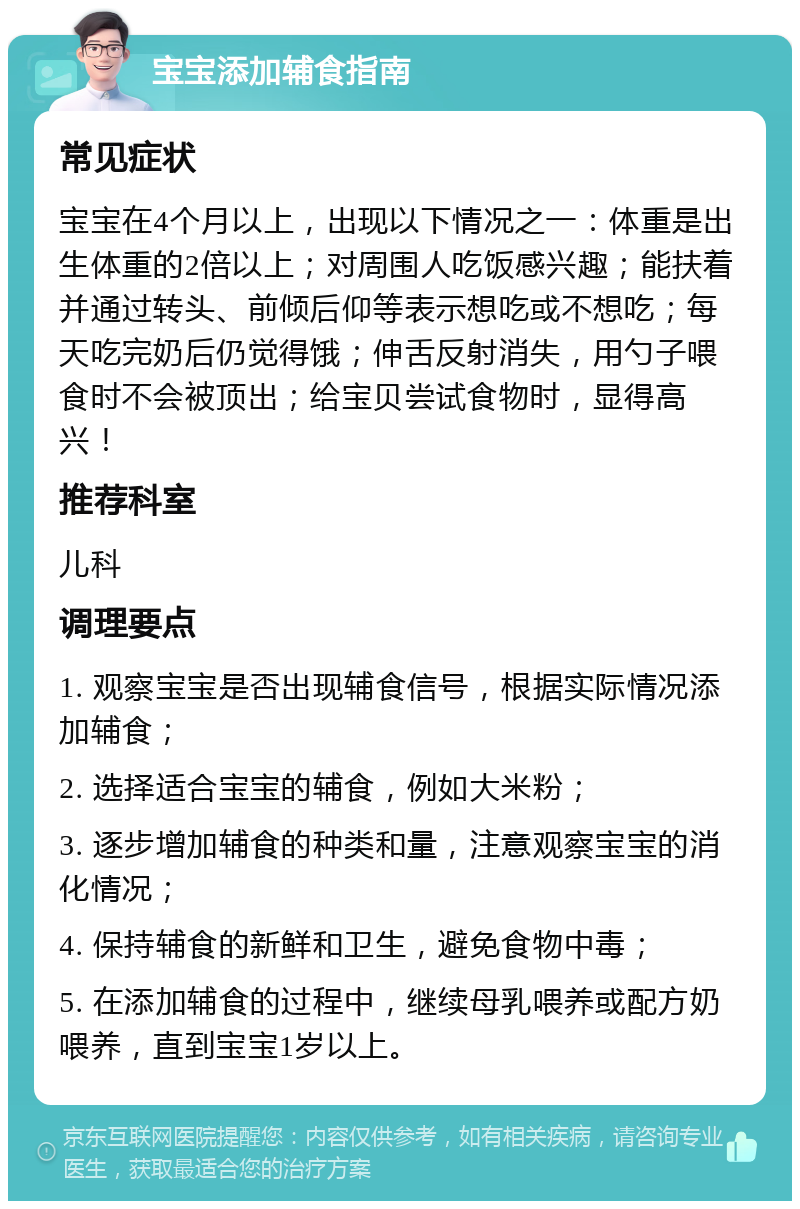 宝宝添加辅食指南 常见症状 宝宝在4个月以上，出现以下情况之一：体重是出生体重的2倍以上；对周围人吃饭感兴趣；能扶着并通过转头、前倾后仰等表示想吃或不想吃；每天吃完奶后仍觉得饿；伸舌反射消失，用勺子喂食时不会被顶出；给宝贝尝试食物时，显得高兴！ 推荐科室 儿科 调理要点 1. 观察宝宝是否出现辅食信号，根据实际情况添加辅食； 2. 选择适合宝宝的辅食，例如大米粉； 3. 逐步增加辅食的种类和量，注意观察宝宝的消化情况； 4. 保持辅食的新鲜和卫生，避免食物中毒； 5. 在添加辅食的过程中，继续母乳喂养或配方奶喂养，直到宝宝1岁以上。