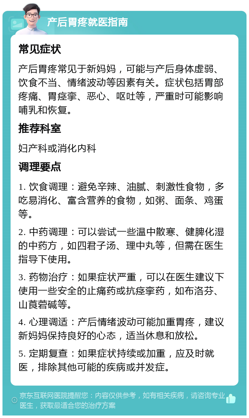 产后胃疼就医指南 常见症状 产后胃疼常见于新妈妈，可能与产后身体虚弱、饮食不当、情绪波动等因素有关。症状包括胃部疼痛、胃痉挛、恶心、呕吐等，严重时可能影响哺乳和恢复。 推荐科室 妇产科或消化内科 调理要点 1. 饮食调理：避免辛辣、油腻、刺激性食物，多吃易消化、富含营养的食物，如粥、面条、鸡蛋等。 2. 中药调理：可以尝试一些温中散寒、健脾化湿的中药方，如四君子汤、理中丸等，但需在医生指导下使用。 3. 药物治疗：如果症状严重，可以在医生建议下使用一些安全的止痛药或抗痉挛药，如布洛芬、山莨菪碱等。 4. 心理调适：产后情绪波动可能加重胃疼，建议新妈妈保持良好的心态，适当休息和放松。 5. 定期复查：如果症状持续或加重，应及时就医，排除其他可能的疾病或并发症。