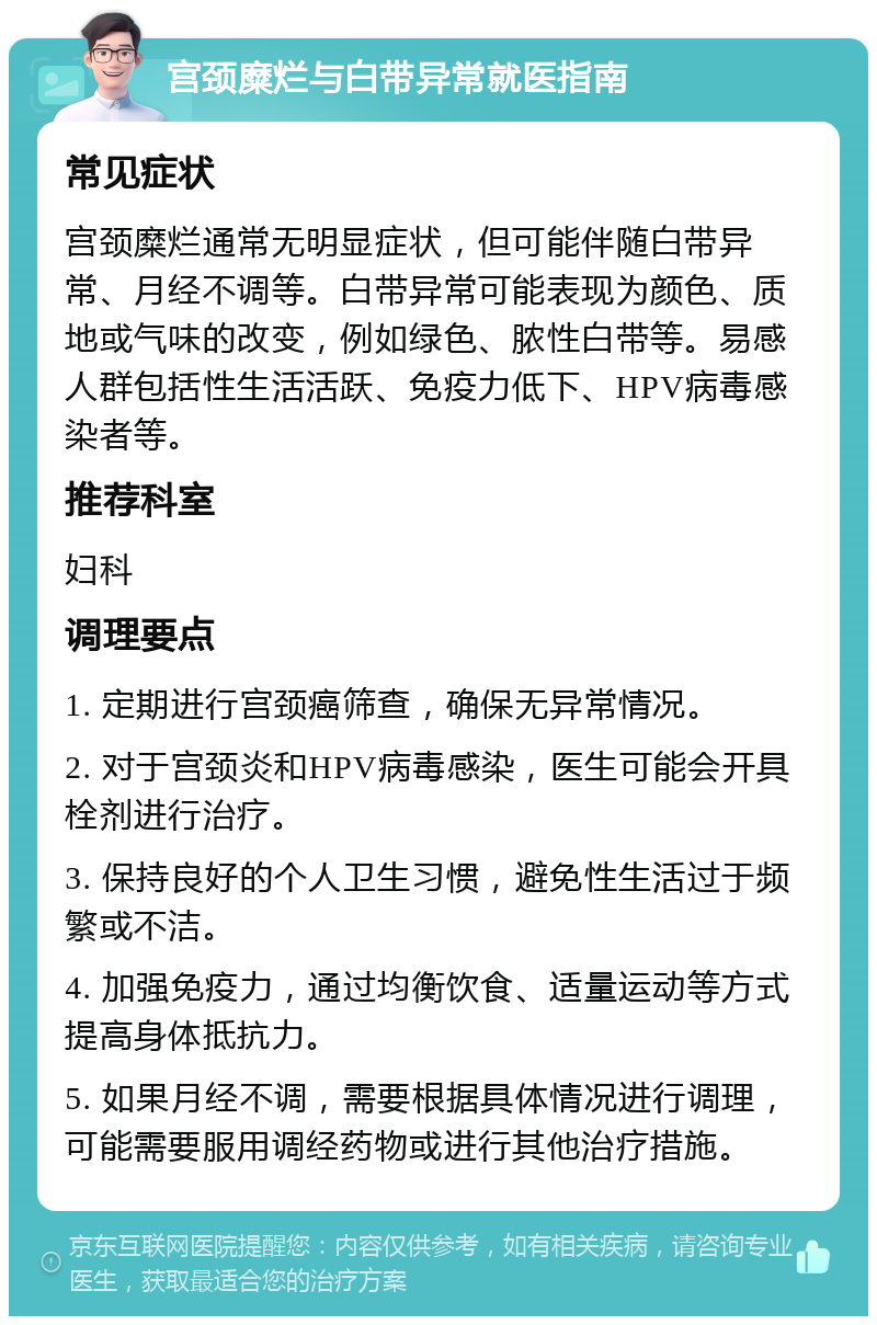 宫颈糜烂与白带异常就医指南 常见症状 宫颈糜烂通常无明显症状，但可能伴随白带异常、月经不调等。白带异常可能表现为颜色、质地或气味的改变，例如绿色、脓性白带等。易感人群包括性生活活跃、免疫力低下、HPV病毒感染者等。 推荐科室 妇科 调理要点 1. 定期进行宫颈癌筛查，确保无异常情况。 2. 对于宫颈炎和HPV病毒感染，医生可能会开具栓剂进行治疗。 3. 保持良好的个人卫生习惯，避免性生活过于频繁或不洁。 4. 加强免疫力，通过均衡饮食、适量运动等方式提高身体抵抗力。 5. 如果月经不调，需要根据具体情况进行调理，可能需要服用调经药物或进行其他治疗措施。