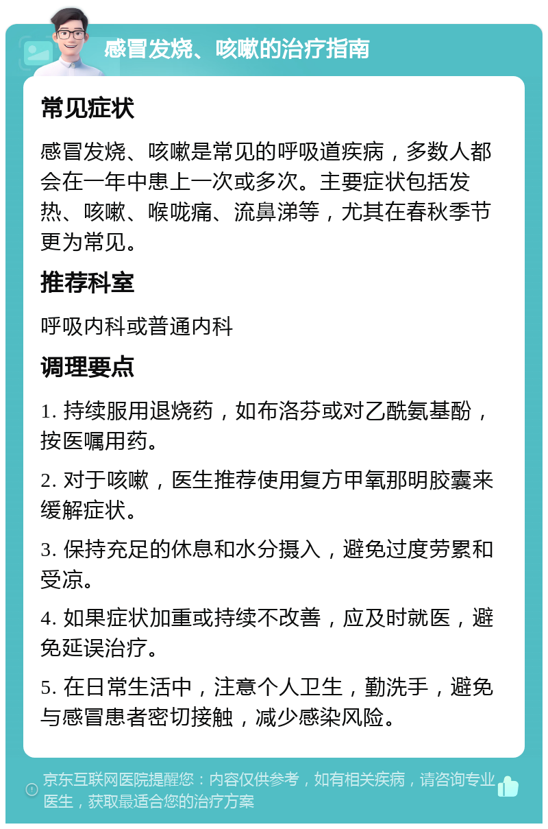 感冒发烧、咳嗽的治疗指南 常见症状 感冒发烧、咳嗽是常见的呼吸道疾病，多数人都会在一年中患上一次或多次。主要症状包括发热、咳嗽、喉咙痛、流鼻涕等，尤其在春秋季节更为常见。 推荐科室 呼吸内科或普通内科 调理要点 1. 持续服用退烧药，如布洛芬或对乙酰氨基酚，按医嘱用药。 2. 对于咳嗽，医生推荐使用复方甲氧那明胶囊来缓解症状。 3. 保持充足的休息和水分摄入，避免过度劳累和受凉。 4. 如果症状加重或持续不改善，应及时就医，避免延误治疗。 5. 在日常生活中，注意个人卫生，勤洗手，避免与感冒患者密切接触，减少感染风险。