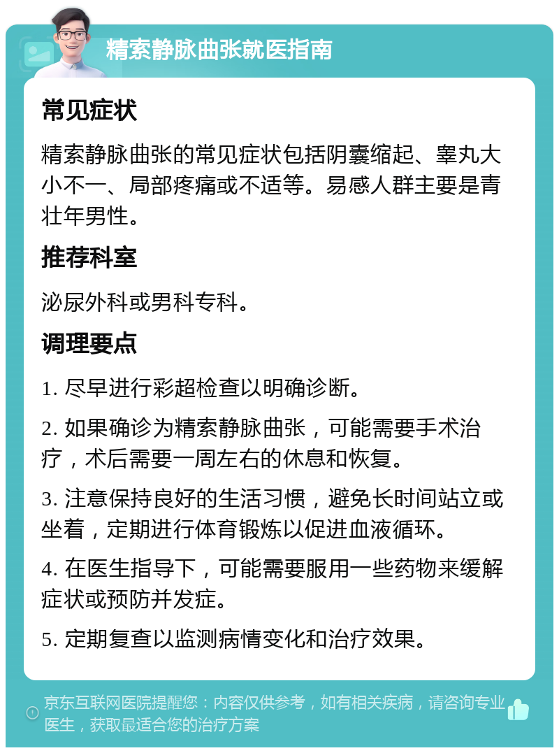 精索静脉曲张就医指南 常见症状 精索静脉曲张的常见症状包括阴囊缩起、睾丸大小不一、局部疼痛或不适等。易感人群主要是青壮年男性。 推荐科室 泌尿外科或男科专科。 调理要点 1. 尽早进行彩超检查以明确诊断。 2. 如果确诊为精索静脉曲张，可能需要手术治疗，术后需要一周左右的休息和恢复。 3. 注意保持良好的生活习惯，避免长时间站立或坐着，定期进行体育锻炼以促进血液循环。 4. 在医生指导下，可能需要服用一些药物来缓解症状或预防并发症。 5. 定期复查以监测病情变化和治疗效果。