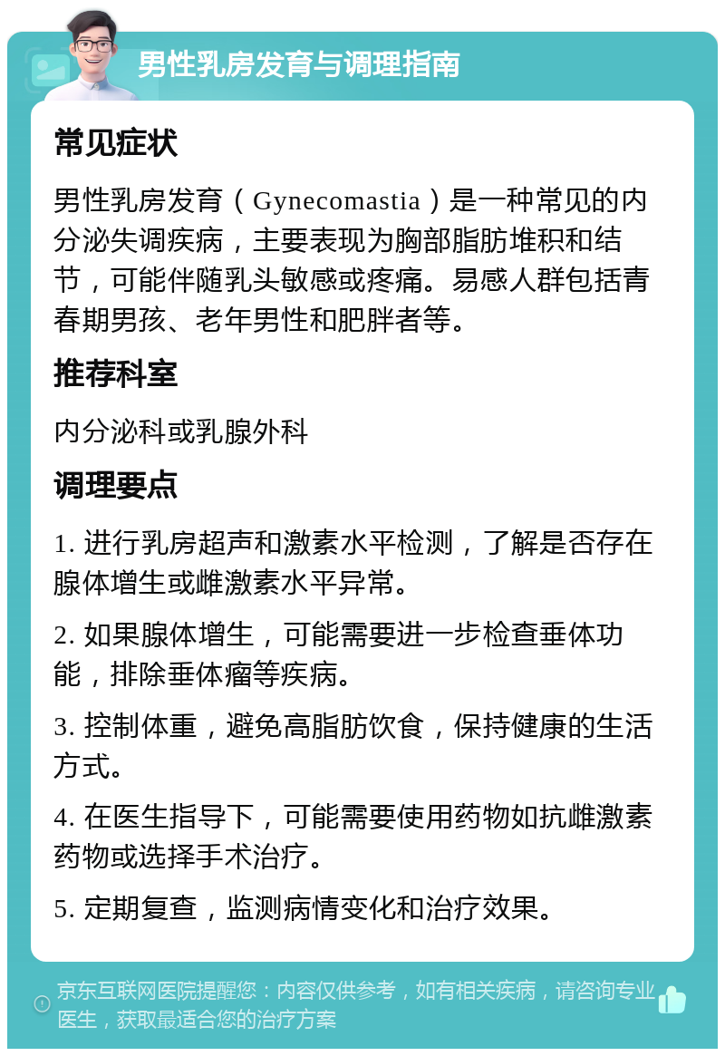 男性乳房发育与调理指南 常见症状 男性乳房发育（Gynecomastia）是一种常见的内分泌失调疾病，主要表现为胸部脂肪堆积和结节，可能伴随乳头敏感或疼痛。易感人群包括青春期男孩、老年男性和肥胖者等。 推荐科室 内分泌科或乳腺外科 调理要点 1. 进行乳房超声和激素水平检测，了解是否存在腺体增生或雌激素水平异常。 2. 如果腺体增生，可能需要进一步检查垂体功能，排除垂体瘤等疾病。 3. 控制体重，避免高脂肪饮食，保持健康的生活方式。 4. 在医生指导下，可能需要使用药物如抗雌激素药物或选择手术治疗。 5. 定期复查，监测病情变化和治疗效果。