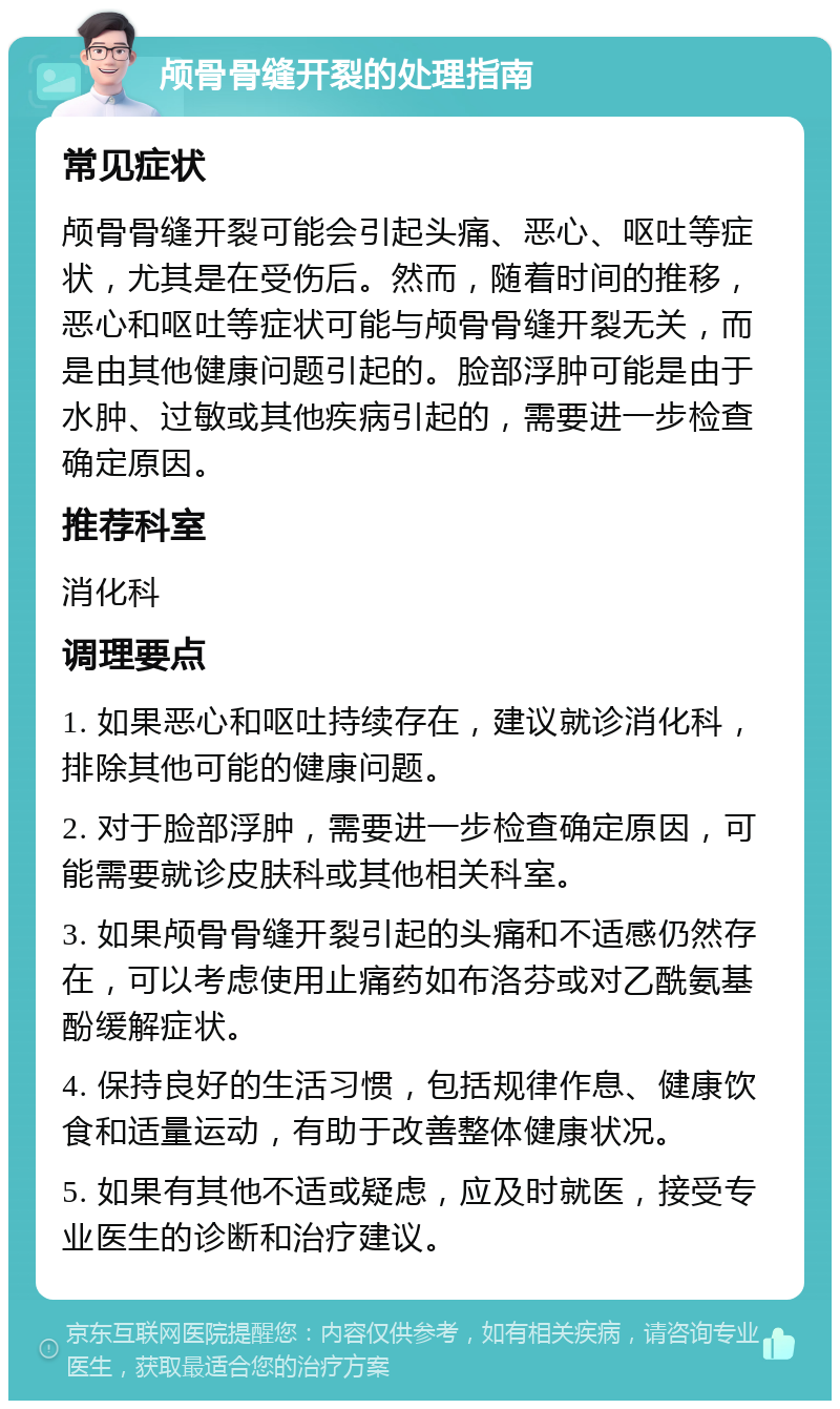 颅骨骨缝开裂的处理指南 常见症状 颅骨骨缝开裂可能会引起头痛、恶心、呕吐等症状，尤其是在受伤后。然而，随着时间的推移，恶心和呕吐等症状可能与颅骨骨缝开裂无关，而是由其他健康问题引起的。脸部浮肿可能是由于水肿、过敏或其他疾病引起的，需要进一步检查确定原因。 推荐科室 消化科 调理要点 1. 如果恶心和呕吐持续存在，建议就诊消化科，排除其他可能的健康问题。 2. 对于脸部浮肿，需要进一步检查确定原因，可能需要就诊皮肤科或其他相关科室。 3. 如果颅骨骨缝开裂引起的头痛和不适感仍然存在，可以考虑使用止痛药如布洛芬或对乙酰氨基酚缓解症状。 4. 保持良好的生活习惯，包括规律作息、健康饮食和适量运动，有助于改善整体健康状况。 5. 如果有其他不适或疑虑，应及时就医，接受专业医生的诊断和治疗建议。