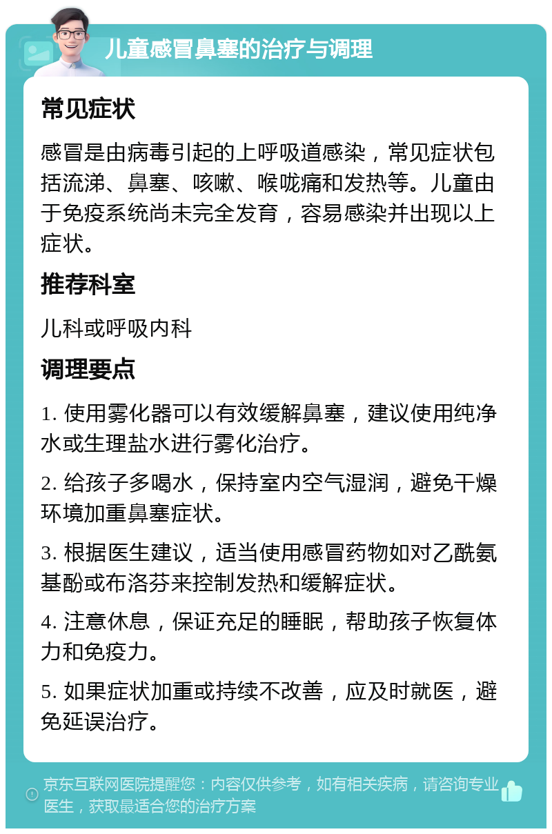 儿童感冒鼻塞的治疗与调理 常见症状 感冒是由病毒引起的上呼吸道感染，常见症状包括流涕、鼻塞、咳嗽、喉咙痛和发热等。儿童由于免疫系统尚未完全发育，容易感染并出现以上症状。 推荐科室 儿科或呼吸内科 调理要点 1. 使用雾化器可以有效缓解鼻塞，建议使用纯净水或生理盐水进行雾化治疗。 2. 给孩子多喝水，保持室内空气湿润，避免干燥环境加重鼻塞症状。 3. 根据医生建议，适当使用感冒药物如对乙酰氨基酚或布洛芬来控制发热和缓解症状。 4. 注意休息，保证充足的睡眠，帮助孩子恢复体力和免疫力。 5. 如果症状加重或持续不改善，应及时就医，避免延误治疗。