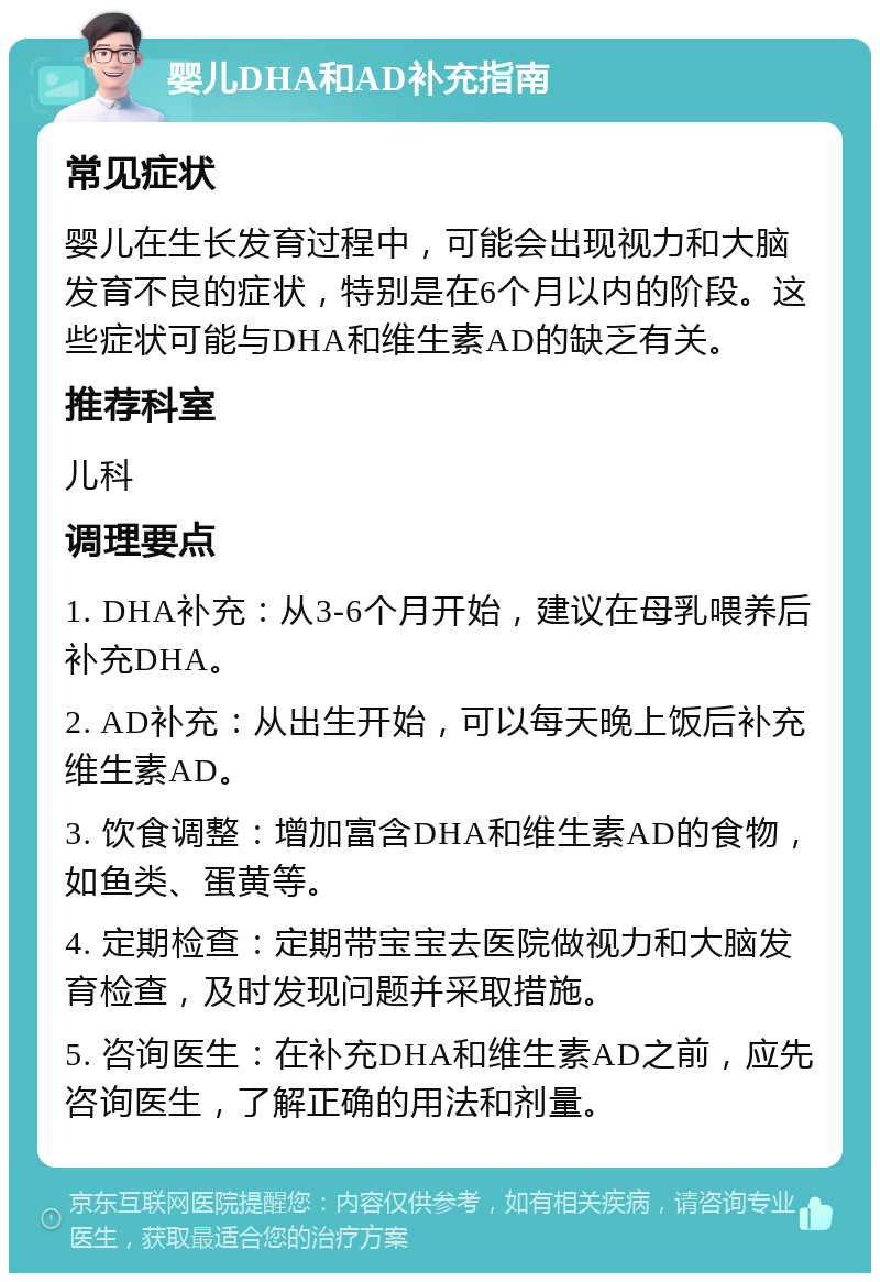 婴儿DHA和AD补充指南 常见症状 婴儿在生长发育过程中，可能会出现视力和大脑发育不良的症状，特别是在6个月以内的阶段。这些症状可能与DHA和维生素AD的缺乏有关。 推荐科室 儿科 调理要点 1. DHA补充：从3-6个月开始，建议在母乳喂养后补充DHA。 2. AD补充：从出生开始，可以每天晚上饭后补充维生素AD。 3. 饮食调整：增加富含DHA和维生素AD的食物，如鱼类、蛋黄等。 4. 定期检查：定期带宝宝去医院做视力和大脑发育检查，及时发现问题并采取措施。 5. 咨询医生：在补充DHA和维生素AD之前，应先咨询医生，了解正确的用法和剂量。