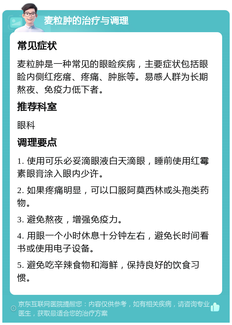 麦粒肿的治疗与调理 常见症状 麦粒肿是一种常见的眼睑疾病，主要症状包括眼睑内侧红疙瘩、疼痛、肿胀等。易感人群为长期熬夜、免疫力低下者。 推荐科室 眼科 调理要点 1. 使用可乐必妥滴眼液白天滴眼，睡前使用红霉素眼膏涂入眼内少许。 2. 如果疼痛明显，可以口服阿莫西林或头孢类药物。 3. 避免熬夜，增强免疫力。 4. 用眼一个小时休息十分钟左右，避免长时间看书或使用电子设备。 5. 避免吃辛辣食物和海鲜，保持良好的饮食习惯。