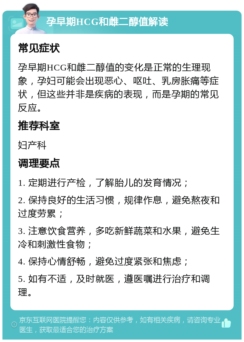 孕早期HCG和雌二醇值解读 常见症状 孕早期HCG和雌二醇值的变化是正常的生理现象，孕妇可能会出现恶心、呕吐、乳房胀痛等症状，但这些并非是疾病的表现，而是孕期的常见反应。 推荐科室 妇产科 调理要点 1. 定期进行产检，了解胎儿的发育情况； 2. 保持良好的生活习惯，规律作息，避免熬夜和过度劳累； 3. 注意饮食营养，多吃新鲜蔬菜和水果，避免生冷和刺激性食物； 4. 保持心情舒畅，避免过度紧张和焦虑； 5. 如有不适，及时就医，遵医嘱进行治疗和调理。