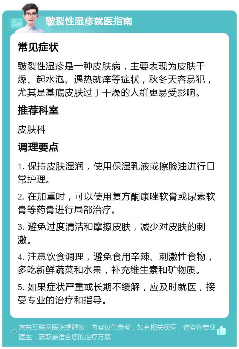 皲裂性湿疹就医指南 常见症状 皲裂性湿疹是一种皮肤病，主要表现为皮肤干燥、起水泡、遇热就痒等症状，秋冬天容易犯，尤其是基底皮肤过于干燥的人群更易受影响。 推荐科室 皮肤科 调理要点 1. 保持皮肤湿润，使用保湿乳液或擦脸油进行日常护理。 2. 在加重时，可以使用复方酮康唑软膏或尿素软膏等药膏进行局部治疗。 3. 避免过度清洁和摩擦皮肤，减少对皮肤的刺激。 4. 注意饮食调理，避免食用辛辣、刺激性食物，多吃新鲜蔬菜和水果，补充维生素和矿物质。 5. 如果症状严重或长期不缓解，应及时就医，接受专业的治疗和指导。