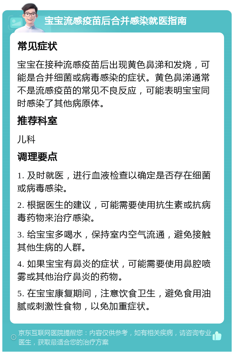 宝宝流感疫苗后合并感染就医指南 常见症状 宝宝在接种流感疫苗后出现黄色鼻涕和发烧，可能是合并细菌或病毒感染的症状。黄色鼻涕通常不是流感疫苗的常见不良反应，可能表明宝宝同时感染了其他病原体。 推荐科室 儿科 调理要点 1. 及时就医，进行血液检查以确定是否存在细菌或病毒感染。 2. 根据医生的建议，可能需要使用抗生素或抗病毒药物来治疗感染。 3. 给宝宝多喝水，保持室内空气流通，避免接触其他生病的人群。 4. 如果宝宝有鼻炎的症状，可能需要使用鼻腔喷雾或其他治疗鼻炎的药物。 5. 在宝宝康复期间，注意饮食卫生，避免食用油腻或刺激性食物，以免加重症状。