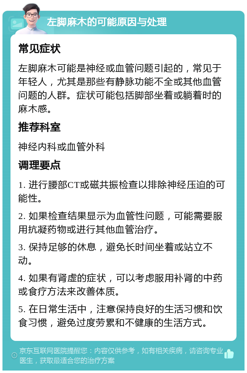 左脚麻木的可能原因与处理 常见症状 左脚麻木可能是神经或血管问题引起的，常见于年轻人，尤其是那些有静脉功能不全或其他血管问题的人群。症状可能包括脚部坐着或躺着时的麻木感。 推荐科室 神经内科或血管外科 调理要点 1. 进行腰部CT或磁共振检查以排除神经压迫的可能性。 2. 如果检查结果显示为血管性问题，可能需要服用抗凝药物或进行其他血管治疗。 3. 保持足够的休息，避免长时间坐着或站立不动。 4. 如果有肾虚的症状，可以考虑服用补肾的中药或食疗方法来改善体质。 5. 在日常生活中，注意保持良好的生活习惯和饮食习惯，避免过度劳累和不健康的生活方式。