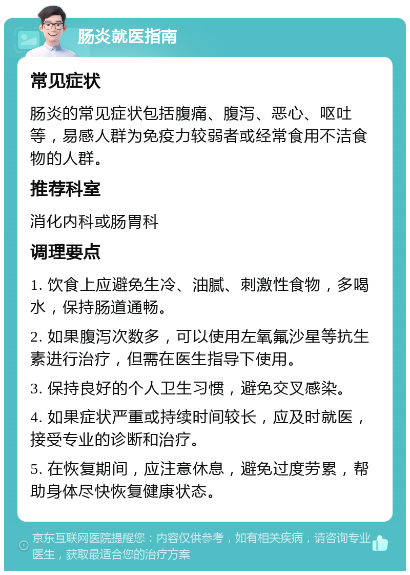 肠炎就医指南 常见症状 肠炎的常见症状包括腹痛、腹泻、恶心、呕吐等，易感人群为免疫力较弱者或经常食用不洁食物的人群。 推荐科室 消化内科或肠胃科 调理要点 1. 饮食上应避免生冷、油腻、刺激性食物，多喝水，保持肠道通畅。 2. 如果腹泻次数多，可以使用左氧氟沙星等抗生素进行治疗，但需在医生指导下使用。 3. 保持良好的个人卫生习惯，避免交叉感染。 4. 如果症状严重或持续时间较长，应及时就医，接受专业的诊断和治疗。 5. 在恢复期间，应注意休息，避免过度劳累，帮助身体尽快恢复健康状态。