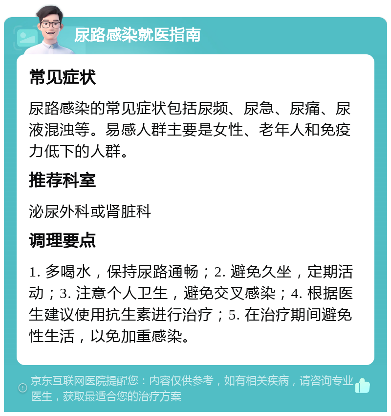 尿路感染就医指南 常见症状 尿路感染的常见症状包括尿频、尿急、尿痛、尿液混浊等。易感人群主要是女性、老年人和免疫力低下的人群。 推荐科室 泌尿外科或肾脏科 调理要点 1. 多喝水，保持尿路通畅；2. 避免久坐，定期活动；3. 注意个人卫生，避免交叉感染；4. 根据医生建议使用抗生素进行治疗；5. 在治疗期间避免性生活，以免加重感染。