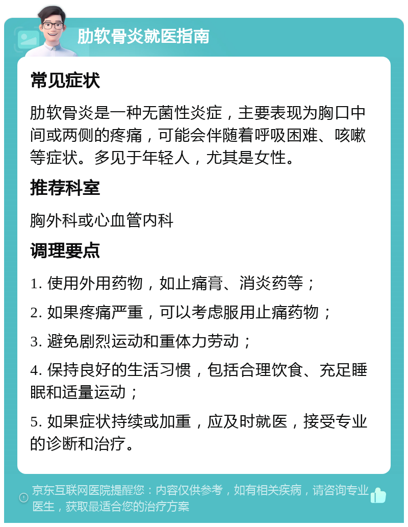 肋软骨炎就医指南 常见症状 肋软骨炎是一种无菌性炎症，主要表现为胸口中间或两侧的疼痛，可能会伴随着呼吸困难、咳嗽等症状。多见于年轻人，尤其是女性。 推荐科室 胸外科或心血管内科 调理要点 1. 使用外用药物，如止痛膏、消炎药等； 2. 如果疼痛严重，可以考虑服用止痛药物； 3. 避免剧烈运动和重体力劳动； 4. 保持良好的生活习惯，包括合理饮食、充足睡眠和适量运动； 5. 如果症状持续或加重，应及时就医，接受专业的诊断和治疗。