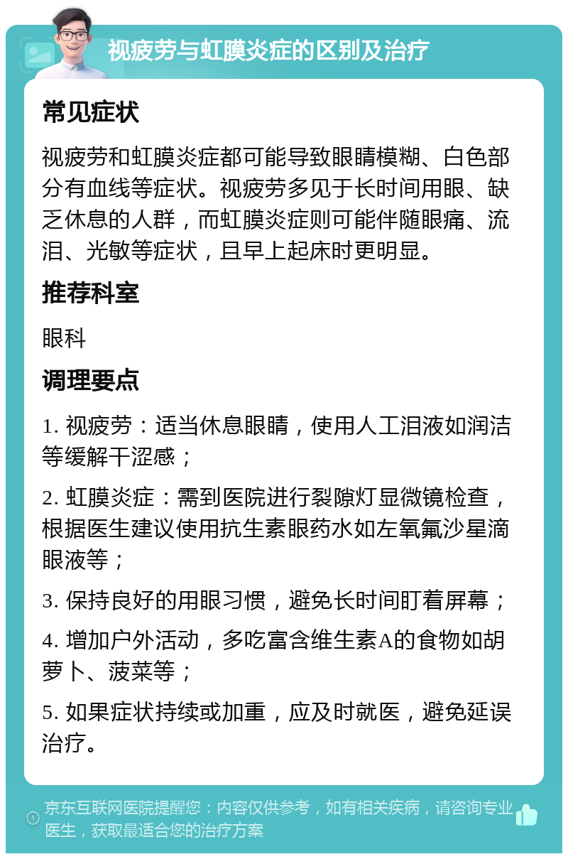 视疲劳与虹膜炎症的区别及治疗 常见症状 视疲劳和虹膜炎症都可能导致眼睛模糊、白色部分有血线等症状。视疲劳多见于长时间用眼、缺乏休息的人群，而虹膜炎症则可能伴随眼痛、流泪、光敏等症状，且早上起床时更明显。 推荐科室 眼科 调理要点 1. 视疲劳：适当休息眼睛，使用人工泪液如润洁等缓解干涩感； 2. 虹膜炎症：需到医院进行裂隙灯显微镜检查，根据医生建议使用抗生素眼药水如左氧氟沙星滴眼液等； 3. 保持良好的用眼习惯，避免长时间盯着屏幕； 4. 增加户外活动，多吃富含维生素A的食物如胡萝卜、菠菜等； 5. 如果症状持续或加重，应及时就医，避免延误治疗。