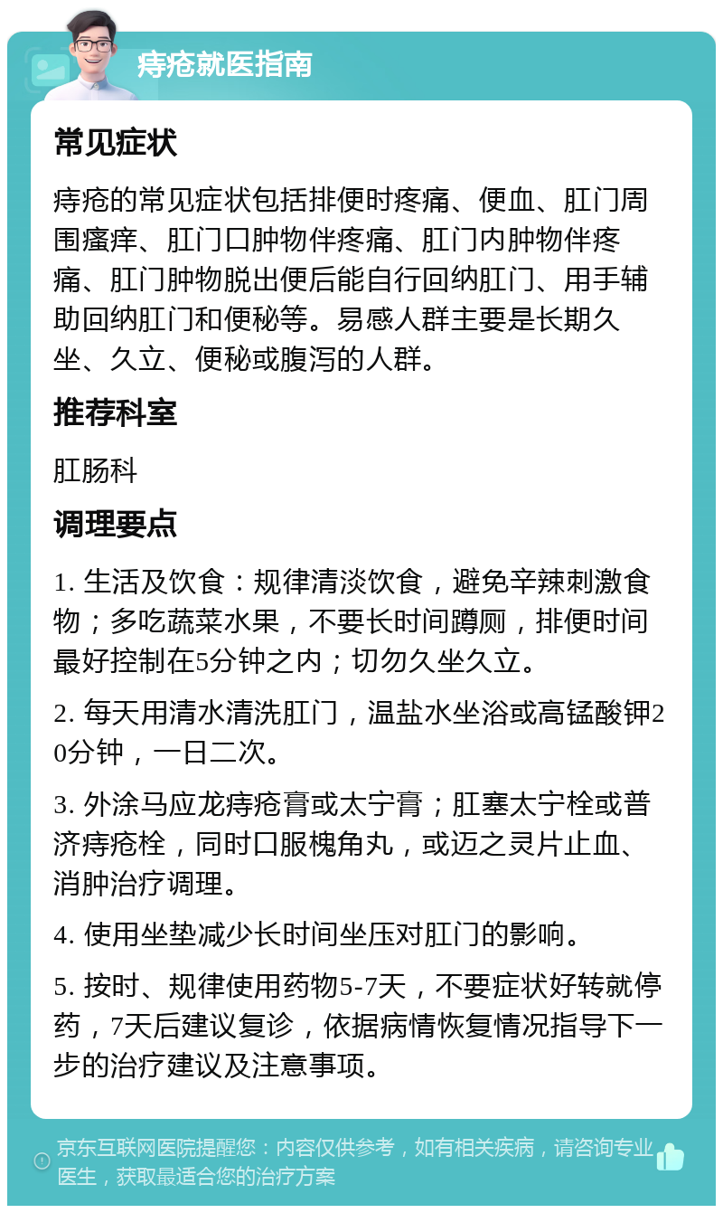 痔疮就医指南 常见症状 痔疮的常见症状包括排便时疼痛、便血、肛门周围瘙痒、肛门口肿物伴疼痛、肛门内肿物伴疼痛、肛门肿物脱出便后能自行回纳肛门、用手辅助回纳肛门和便秘等。易感人群主要是长期久坐、久立、便秘或腹泻的人群。 推荐科室 肛肠科 调理要点 1. 生活及饮食：规律清淡饮食，避免辛辣刺激食物；多吃蔬菜水果，不要长时间蹲厕，排便时间最好控制在5分钟之内；切勿久坐久立。 2. 每天用清水清洗肛门，温盐水坐浴或高锰酸钾20分钟，一日二次。 3. 外涂马应龙痔疮膏或太宁膏；肛塞太宁栓或普济痔疮栓，同时口服槐角丸，或迈之灵片止血、消肿治疗调理。 4. 使用坐垫减少长时间坐压对肛门的影响。 5. 按时、规律使用药物5-7天，不要症状好转就停药，7天后建议复诊，依据病情恢复情况指导下一步的治疗建议及注意事项。