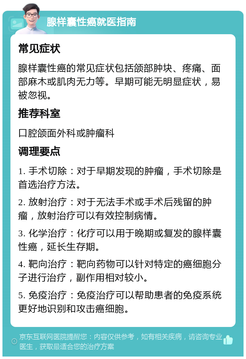 腺样囊性癌就医指南 常见症状 腺样囊性癌的常见症状包括颌部肿块、疼痛、面部麻木或肌肉无力等。早期可能无明显症状，易被忽视。 推荐科室 口腔颌面外科或肿瘤科 调理要点 1. 手术切除：对于早期发现的肿瘤，手术切除是首选治疗方法。 2. 放射治疗：对于无法手术或手术后残留的肿瘤，放射治疗可以有效控制病情。 3. 化学治疗：化疗可以用于晚期或复发的腺样囊性癌，延长生存期。 4. 靶向治疗：靶向药物可以针对特定的癌细胞分子进行治疗，副作用相对较小。 5. 免疫治疗：免疫治疗可以帮助患者的免疫系统更好地识别和攻击癌细胞。