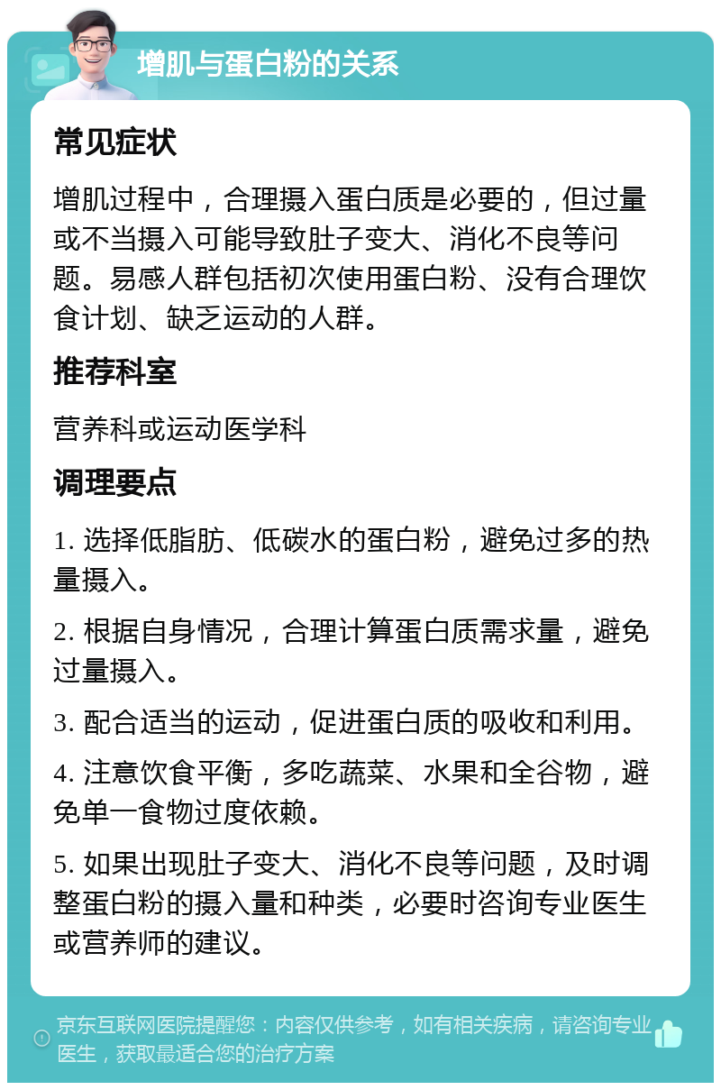 增肌与蛋白粉的关系 常见症状 增肌过程中，合理摄入蛋白质是必要的，但过量或不当摄入可能导致肚子变大、消化不良等问题。易感人群包括初次使用蛋白粉、没有合理饮食计划、缺乏运动的人群。 推荐科室 营养科或运动医学科 调理要点 1. 选择低脂肪、低碳水的蛋白粉，避免过多的热量摄入。 2. 根据自身情况，合理计算蛋白质需求量，避免过量摄入。 3. 配合适当的运动，促进蛋白质的吸收和利用。 4. 注意饮食平衡，多吃蔬菜、水果和全谷物，避免单一食物过度依赖。 5. 如果出现肚子变大、消化不良等问题，及时调整蛋白粉的摄入量和种类，必要时咨询专业医生或营养师的建议。