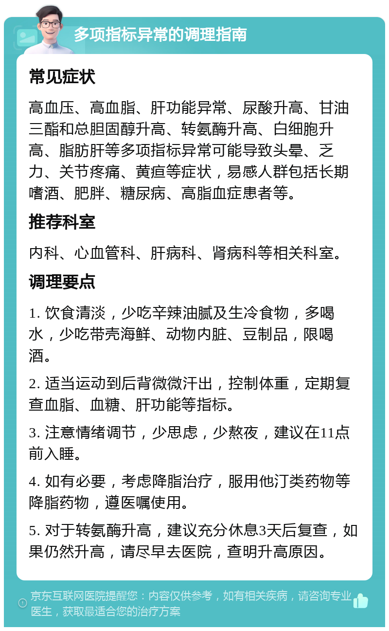 多项指标异常的调理指南 常见症状 高血压、高血脂、肝功能异常、尿酸升高、甘油三酯和总胆固醇升高、转氨酶升高、白细胞升高、脂肪肝等多项指标异常可能导致头晕、乏力、关节疼痛、黄疸等症状，易感人群包括长期嗜酒、肥胖、糖尿病、高脂血症患者等。 推荐科室 内科、心血管科、肝病科、肾病科等相关科室。 调理要点 1. 饮食清淡，少吃辛辣油腻及生冷食物，多喝水，少吃带壳海鲜、动物内脏、豆制品，限喝酒。 2. 适当运动到后背微微汗出，控制体重，定期复查血脂、血糖、肝功能等指标。 3. 注意情绪调节，少思虑，少熬夜，建议在11点前入睡。 4. 如有必要，考虑降脂治疗，服用他汀类药物等降脂药物，遵医嘱使用。 5. 对于转氨酶升高，建议充分休息3天后复查，如果仍然升高，请尽早去医院，查明升高原因。