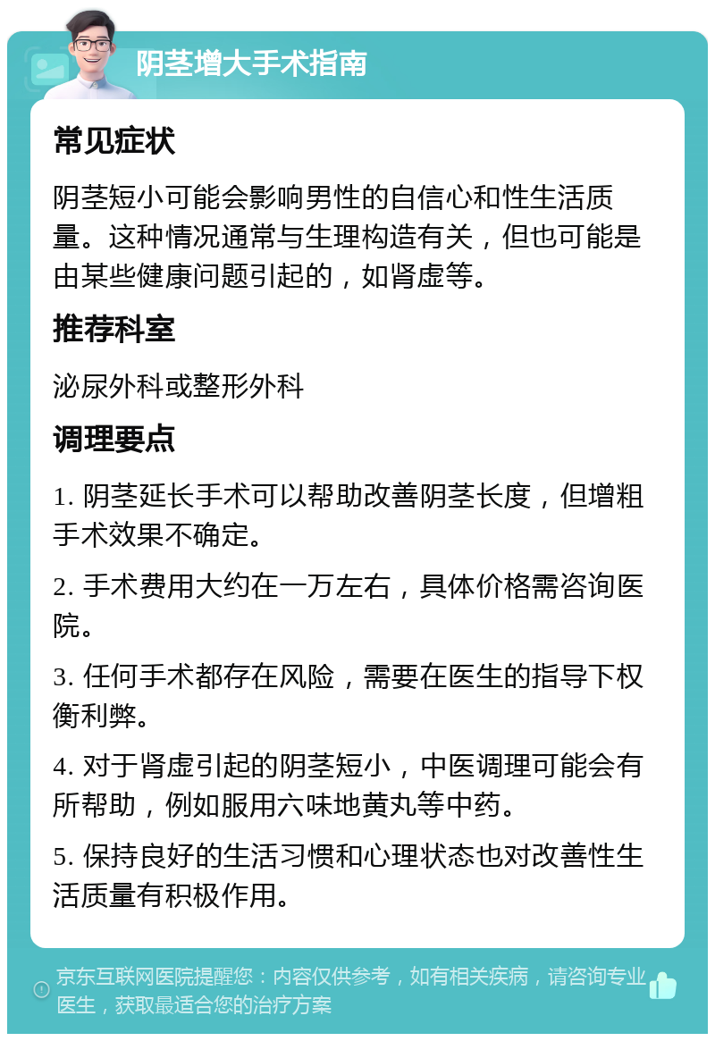 阴茎增大手术指南 常见症状 阴茎短小可能会影响男性的自信心和性生活质量。这种情况通常与生理构造有关，但也可能是由某些健康问题引起的，如肾虚等。 推荐科室 泌尿外科或整形外科 调理要点 1. 阴茎延长手术可以帮助改善阴茎长度，但增粗手术效果不确定。 2. 手术费用大约在一万左右，具体价格需咨询医院。 3. 任何手术都存在风险，需要在医生的指导下权衡利弊。 4. 对于肾虚引起的阴茎短小，中医调理可能会有所帮助，例如服用六味地黄丸等中药。 5. 保持良好的生活习惯和心理状态也对改善性生活质量有积极作用。