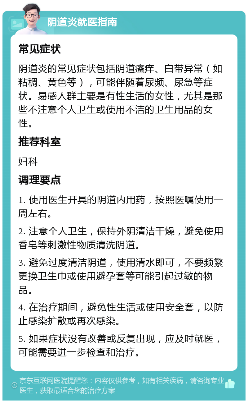 阴道炎就医指南 常见症状 阴道炎的常见症状包括阴道瘙痒、白带异常（如粘稠、黄色等），可能伴随着尿频、尿急等症状。易感人群主要是有性生活的女性，尤其是那些不注意个人卫生或使用不洁的卫生用品的女性。 推荐科室 妇科 调理要点 1. 使用医生开具的阴道内用药，按照医嘱使用一周左右。 2. 注意个人卫生，保持外阴清洁干燥，避免使用香皂等刺激性物质清洗阴道。 3. 避免过度清洁阴道，使用清水即可，不要频繁更换卫生巾或使用避孕套等可能引起过敏的物品。 4. 在治疗期间，避免性生活或使用安全套，以防止感染扩散或再次感染。 5. 如果症状没有改善或反复出现，应及时就医，可能需要进一步检查和治疗。