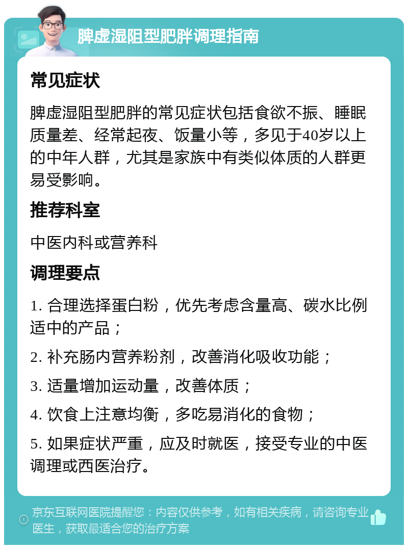 脾虚湿阻型肥胖调理指南 常见症状 脾虚湿阻型肥胖的常见症状包括食欲不振、睡眠质量差、经常起夜、饭量小等，多见于40岁以上的中年人群，尤其是家族中有类似体质的人群更易受影响。 推荐科室 中医内科或营养科 调理要点 1. 合理选择蛋白粉，优先考虑含量高、碳水比例适中的产品； 2. 补充肠内营养粉剂，改善消化吸收功能； 3. 适量增加运动量，改善体质； 4. 饮食上注意均衡，多吃易消化的食物； 5. 如果症状严重，应及时就医，接受专业的中医调理或西医治疗。