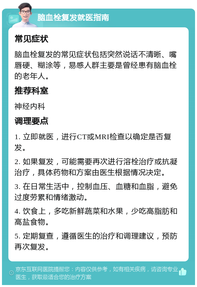 脑血栓复发就医指南 常见症状 脑血栓复发的常见症状包括突然说话不清晰、嘴唇硬、糊涂等，易感人群主要是曾经患有脑血栓的老年人。 推荐科室 神经内科 调理要点 1. 立即就医，进行CT或MRI检查以确定是否复发。 2. 如果复发，可能需要再次进行溶栓治疗或抗凝治疗，具体药物和方案由医生根据情况决定。 3. 在日常生活中，控制血压、血糖和血脂，避免过度劳累和情绪激动。 4. 饮食上，多吃新鲜蔬菜和水果，少吃高脂肪和高盐食物。 5. 定期复查，遵循医生的治疗和调理建议，预防再次复发。