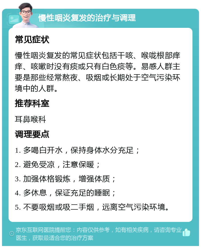 慢性咽炎复发的治疗与调理 常见症状 慢性咽炎复发的常见症状包括干咳、喉咙根部痒痒、咳嗽时没有痰或只有白色痰等。易感人群主要是那些经常熬夜、吸烟或长期处于空气污染环境中的人群。 推荐科室 耳鼻喉科 调理要点 1. 多喝白开水，保持身体水分充足； 2. 避免受凉，注意保暖； 3. 加强体格锻炼，增强体质； 4. 多休息，保证充足的睡眠； 5. 不要吸烟或吸二手烟，远离空气污染环境。