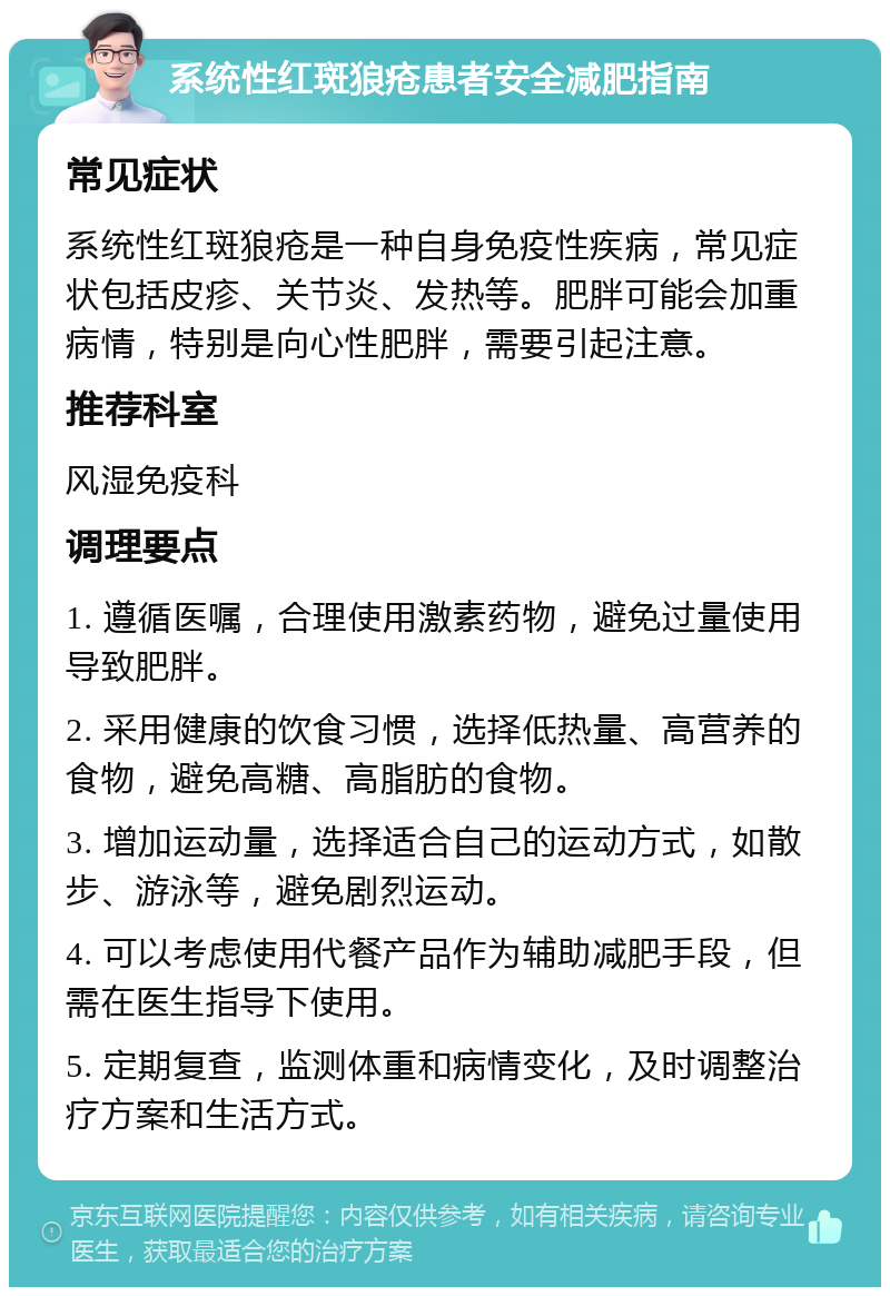 系统性红斑狼疮患者安全减肥指南 常见症状 系统性红斑狼疮是一种自身免疫性疾病，常见症状包括皮疹、关节炎、发热等。肥胖可能会加重病情，特别是向心性肥胖，需要引起注意。 推荐科室 风湿免疫科 调理要点 1. 遵循医嘱，合理使用激素药物，避免过量使用导致肥胖。 2. 采用健康的饮食习惯，选择低热量、高营养的食物，避免高糖、高脂肪的食物。 3. 增加运动量，选择适合自己的运动方式，如散步、游泳等，避免剧烈运动。 4. 可以考虑使用代餐产品作为辅助减肥手段，但需在医生指导下使用。 5. 定期复查，监测体重和病情变化，及时调整治疗方案和生活方式。