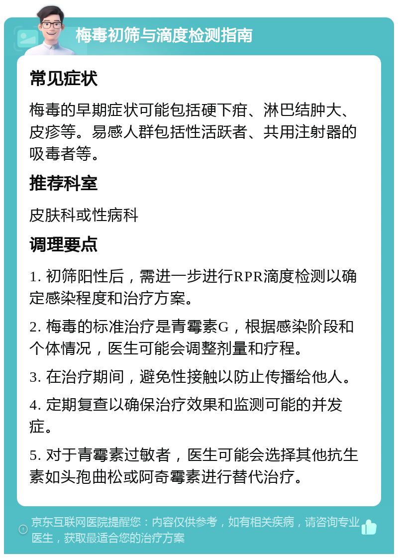 梅毒初筛与滴度检测指南 常见症状 梅毒的早期症状可能包括硬下疳、淋巴结肿大、皮疹等。易感人群包括性活跃者、共用注射器的吸毒者等。 推荐科室 皮肤科或性病科 调理要点 1. 初筛阳性后，需进一步进行RPR滴度检测以确定感染程度和治疗方案。 2. 梅毒的标准治疗是青霉素G，根据感染阶段和个体情况，医生可能会调整剂量和疗程。 3. 在治疗期间，避免性接触以防止传播给他人。 4. 定期复查以确保治疗效果和监测可能的并发症。 5. 对于青霉素过敏者，医生可能会选择其他抗生素如头孢曲松或阿奇霉素进行替代治疗。