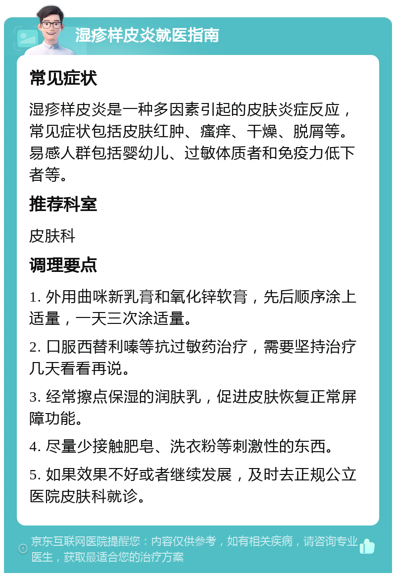 湿疹样皮炎就医指南 常见症状 湿疹样皮炎是一种多因素引起的皮肤炎症反应，常见症状包括皮肤红肿、瘙痒、干燥、脱屑等。易感人群包括婴幼儿、过敏体质者和免疫力低下者等。 推荐科室 皮肤科 调理要点 1. 外用曲咪新乳膏和氧化锌软膏，先后顺序涂上适量，一天三次涂适量。 2. 口服西替利嗪等抗过敏药治疗，需要坚持治疗几天看看再说。 3. 经常擦点保湿的润肤乳，促进皮肤恢复正常屏障功能。 4. 尽量少接触肥皂、洗衣粉等刺激性的东西。 5. 如果效果不好或者继续发展，及时去正规公立医院皮肤科就诊。