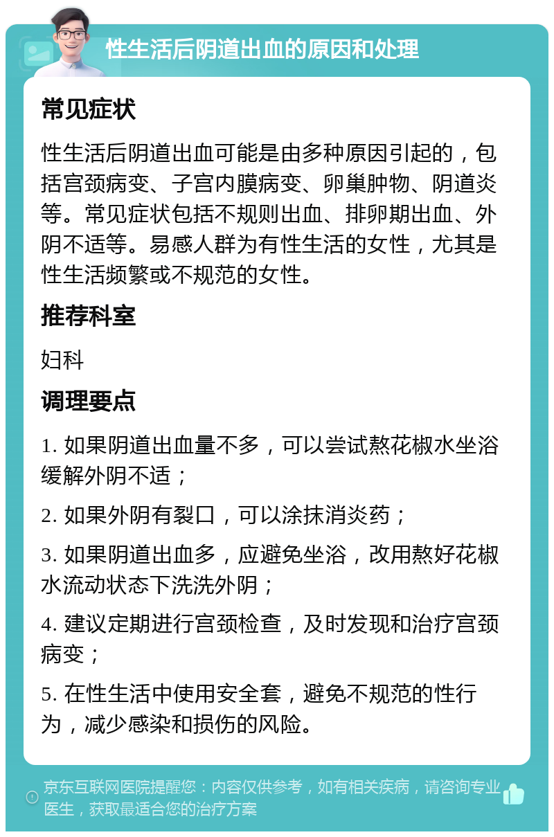 性生活后阴道出血的原因和处理 常见症状 性生活后阴道出血可能是由多种原因引起的，包括宫颈病变、子宫内膜病变、卵巢肿物、阴道炎等。常见症状包括不规则出血、排卵期出血、外阴不适等。易感人群为有性生活的女性，尤其是性生活频繁或不规范的女性。 推荐科室 妇科 调理要点 1. 如果阴道出血量不多，可以尝试熬花椒水坐浴缓解外阴不适； 2. 如果外阴有裂口，可以涂抹消炎药； 3. 如果阴道出血多，应避免坐浴，改用熬好花椒水流动状态下洗洗外阴； 4. 建议定期进行宫颈检查，及时发现和治疗宫颈病变； 5. 在性生活中使用安全套，避免不规范的性行为，减少感染和损伤的风险。